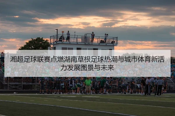 湘超足球联赛点燃湖南草根足球热潮与城市体育新活力发展图景与未来