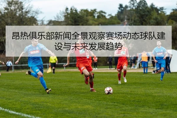 昂热俱乐部新闻全景观察赛场动态球队建设与未来发展趋势