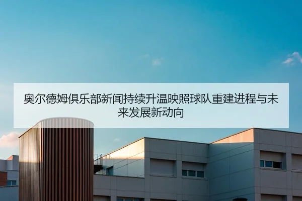 奥尔德姆俱乐部新闻持续升温映照球队重建进程与未来发展新动向