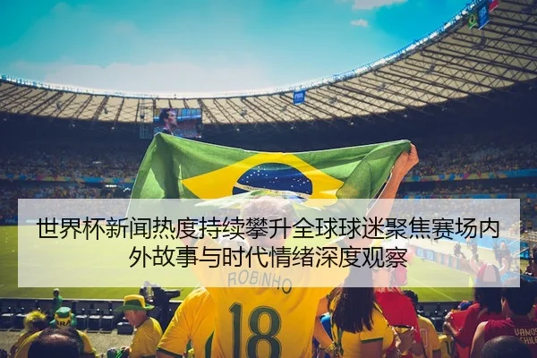 世界杯新闻热度持续攀升全球球迷聚焦赛场内外故事与时代情绪深度观察